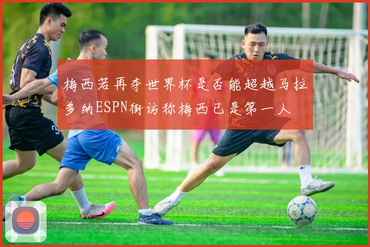 梅西若再夺世界杯是否能超越马拉多纳ESPN街访称梅西已是第一人
