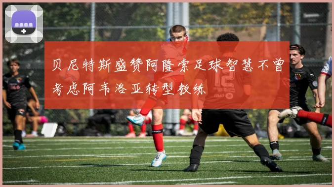 贝尼特斯盛赞阿隆索足球智慧不曾考虑阿韦洛亚转型教练